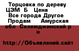 Торцовка по дереву  ЦЭМ-3Б › Цена ­ 45 000 - Все города Другое » Продам   . Амурская обл.,Селемджинский р-н